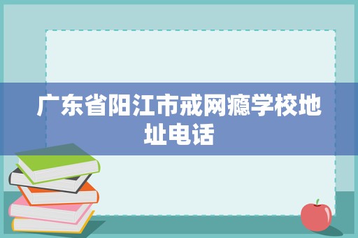 廣東省陽江市戒網(wǎng)癮學(xué)校地址電話及教育咨詢與管理指南