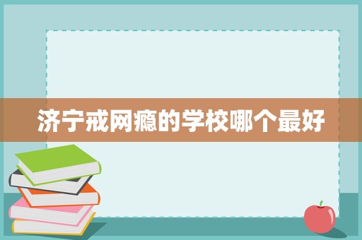 濟寧戒網(wǎng)癮學(xué)校選擇指南 聚焦科學(xué)教育與專業(yè)管理